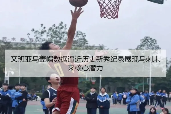 文班亚马盖帽数据逼近历史新秀纪录展现马刺未来核心潜力
