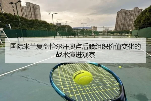 国际米兰复盘恰尔汗奥卢后腰组织价值变化的战术演进观察
