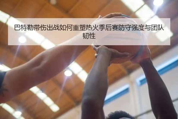 巴特勒带伤出战如何重塑热火季后赛防守强度与团队韧性