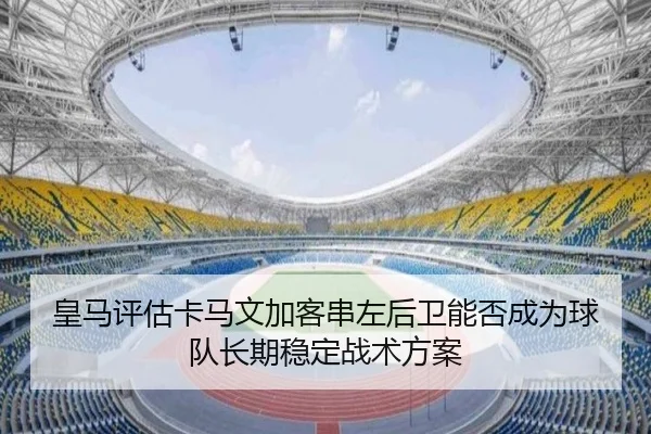 皇马评估卡马文加客串左后卫能否成为球队长期稳定战术方案