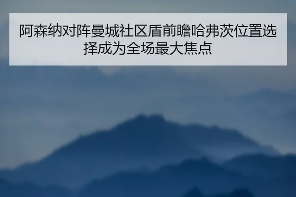 阿森纳对阵曼城社区盾前瞻哈弗茨位置选择成为全场最大焦点