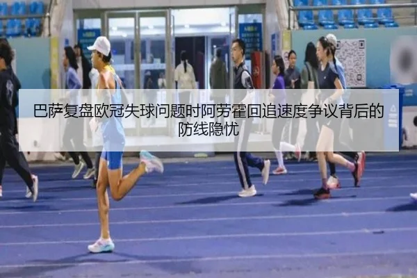 巴萨复盘欧冠失球问题时阿劳霍回追速度争议背后的防线隐忧